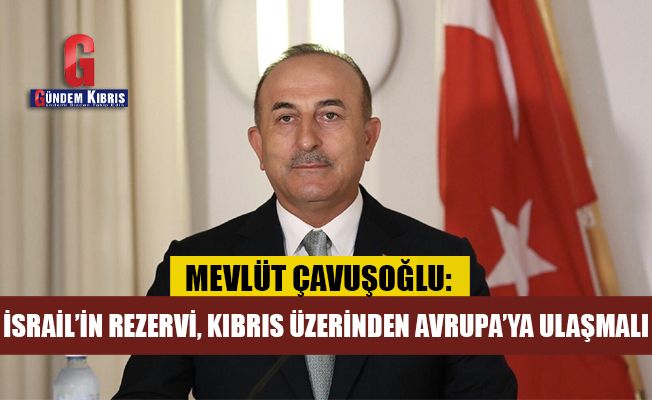 Mevlüt Çavuşoğlu: İsrail’in rezervi Kıbrıs üzerinden Avrupa’ya ulaşmalı