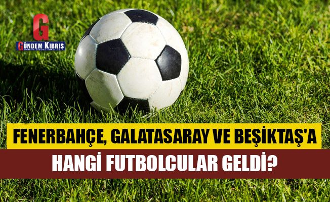 Fenerbahçe, Galatasaray ve Beşiktaş'a hangi futbolcular geldi?